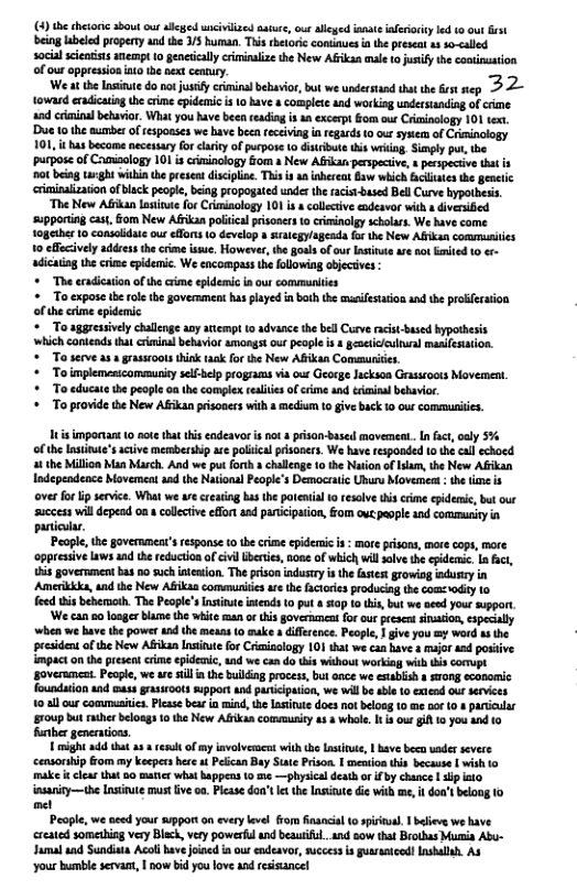 4)the chetoic shout o aeged uncivilized aatre, out allged ismte ifeioiyled 0 out st being abeled propery and the /5 human. This rhetoric continues i the preseat 14 so-called social sieatists nempt 1o genetcally criminalize the New Afiksn male 1o justy he coninuston of our ppressionato b pext cemury. Weat the Insinute donot sty criminal behavior, but we understand that the st ep 5 2~ toward eradicaingthe crime idenic i 10 have complete and working undrsuanding of cime. and cimioalbetavior. What you have been reading s n excerpt Gom our Criginology 101 tex ’Due 10 the aumber of tespoases we have becn feceiving n egards 0 ou sysem of Coiminclogy 101, it has bcome necessary forcaity of pupose 10 itibue s wriing Sinly put, the ‘purpose of Camisology 101 is criminology iom a New Afkat perspecive, s pecspecive that ot being taght withia the present dicilin. This i 4 inbereat S which Bciiaes he gene eximinaization ofblack peopl, biog propogated unde th acis-based BellCurve bypothesis “The New Afkan latite for Cimisology 101 i collective endeavor with o divesied ‘supporing ca, fom New Afikan polical prisones t0 criaminolgy scholars. We have come together 1o consalidte our efors (0 develop a saegy/ageada forthe New Alfikan commusiies 1o effcively addres the rime ssue, Howeve, he gols of our it ar no Eited 0 ¢ adicaiag he crme cpidemic. We encompass the ollowing objecives + The eradicaion of he rime epldemic i our communiies * o expose the ol the govermment has played n boih the mueifestation and th proffersion of the crme epidnic *To sggressively chalnge anyatempt (o advance he bell Curve racst-ased byporhesis ‘which contends ha criinal behavior amongst out people s geacicieuiual maaifesation. * o serve asa grassroots hink tak for the New Afikan Commurices. * o implemesicomsmuit sel-belp progams via our George lackaca Graseoots Movement. + To educate the peopl on he complex esliie o crme and tximinal bebvior. * o provide the New Afkan prisoness with & medium 10 give back 10 us commurites. It mporant 0 cot ha his endeavo s not & prison-base movemca..Infc,aaly %% of he lntintesactve membersip ar polical prisoners. W have responded 1o he call echoed 4 the Millon Man arch. And e put forth & challcage 1 the Ntio ofaam, te New Afkan Independence Movereat aad the National Peopl’s Democratic Ubuns Movemeat th i s over fo lp service, What we w crearing bas the poenial 10 resolve thiscime eidenic, but our success will depead 02 colltiveeffn and paricipaion, om ot eople 1 community i paniciar. People,the governmentsfespons 1 e crme epidemic s : mar prisons, morecops, mare oppresive aws1ad the educionof vl berte,noee of whichwilsalvethe epidec. I i, s government ks 10 suchnteion. The prson indutry i he fases rowiog aduty in Amertkks, undthe New ABikan commuritis e hefctaries producig te comz oy 1 fowd tis beheroth. The Peopl’snstinae s 0 put 509 o this, but we aeed your pgart ‘We can 00 loager bl the whi man ot tisgoveramentfor our prcoct snaion, sspecally ‘when we hav the powsr d the means t ke iffrnce. People, | ive you my werd s the peesident of e New Afkan Insitue or Criainology 101 that w can have 4 mujor and posi impact onthepresentcrime epidc, und we ca dothis ithout working wilh ki comupt goverumcet. Peole, we w il nthe builing proces, butance we esabish 1 srong ecasonc foundaiion nd mas gasioots upport and ariciption, we willb able o xiend outservies 10 al ur commusiis. Plese ba i mind, e Iatitte does ot beloas 0 me ot 104 pariclar 10up bt herbloags 10 the New Al comsmusiy 1 3 whol, i s out A 10 ou a0 10 funber generations. imight add ht a4 il of mynvolvemen with th L, | ave beca ader severe censonbip Gom my keepers her Pelcan Bey Sne Prison | neon his becase | wish 10 ket clear that o matie what appens 0 e —physical deathor i by chance | sip o sanity—the Insivute s v oa. Plesse dou’t e the Lasutedi wih e, don’ belong 10 et People, we aced your mpport on every lvel from fnancial (o spirnal. 1 blievs we have reated someiag very Black, vty powerfl and beautifl.and sow that Brothas Muia Abu- Jamal aad Sundista Acoli have joned in our endeavor, successis gueatced! Inshallh. A3 ‘your bumble servant, | now bid you love and esisancel